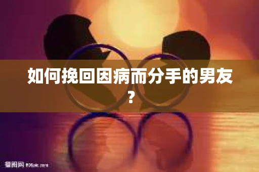 如何挽回因病而分手的男友？