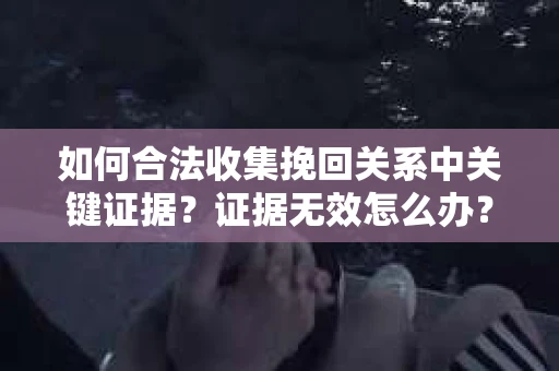 如何合法收集挽回关系中关键证据?证据无效怎么办? 如何合法收集挽回关系中关键证据?证据无效怎么办?
