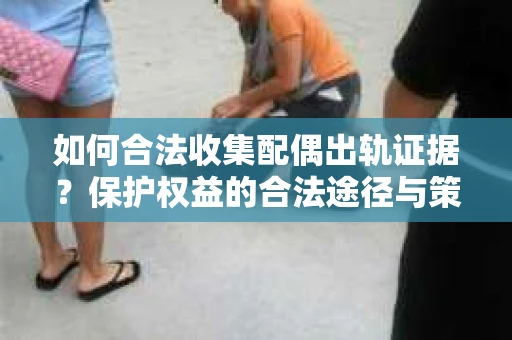 如何合法收集配偶出轨证据？保护权益的合法途径与策略