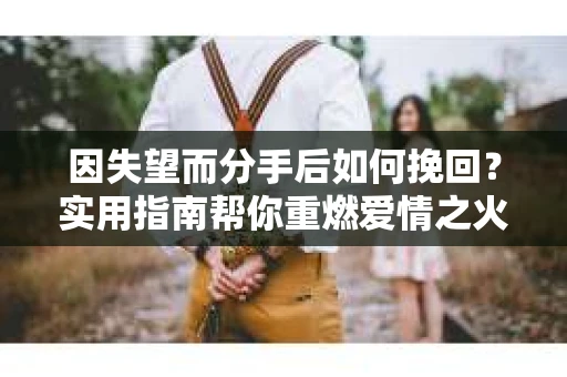 因失望而分手后如何挽回？实用指南帮你重燃爱情之火
