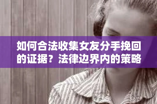如何合法收集女友分手挽回的证据？法律边界内的策略与技巧
