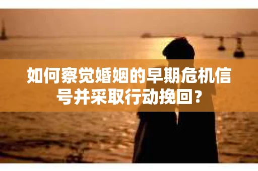 如何察觉婚姻的早期危机信号并采取行动挽回？