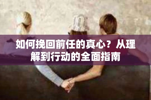 如何挽回前任的真心？从理解到行动的全面指南