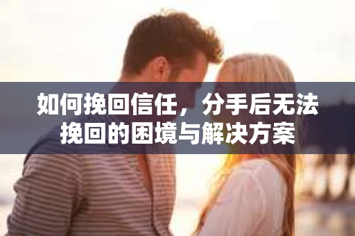 如何挽回信任,分手后无法挽回的困境与解决方案 如何挽回信任,分手后无法挽回的困境与解决方案