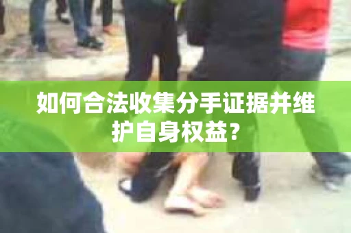 如何合法收集分手证据并维护自身权益？