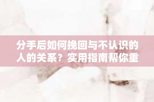 分手后如何挽回与不认识的人的关系？实用指南帮你重拾失去的联结