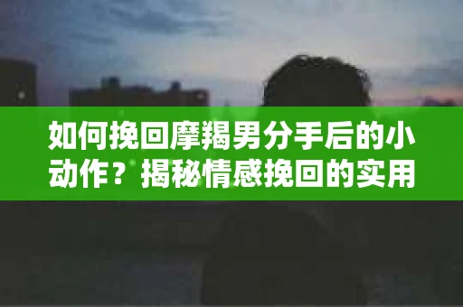 如何挽回摩羯男分手后的小动作？揭秘情感挽回的实用策略
