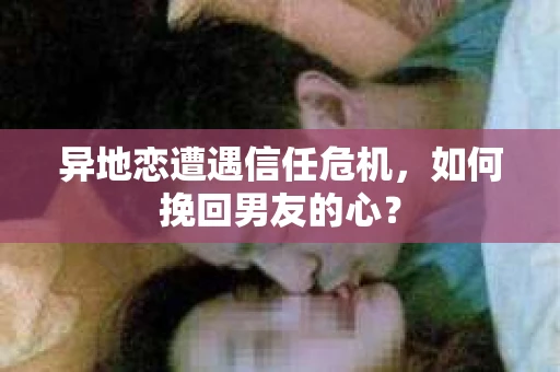 异地恋遭遇信任危机，如何挽回男友的心？