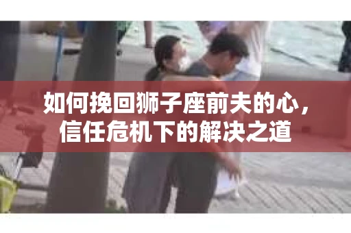 如何挽回狮子座前夫的心，信任危机下的解决之道