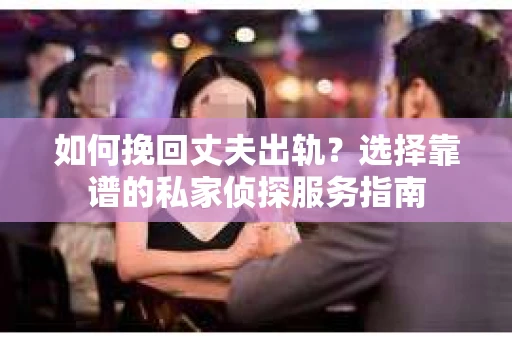 如何挽回丈夫出轨？选择靠谱的私家侦探服务指南