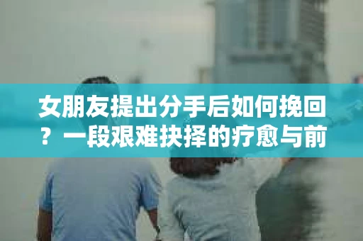 女朋友提出分手后如何挽回？一段艰难抉择的疗愈与前行之路
