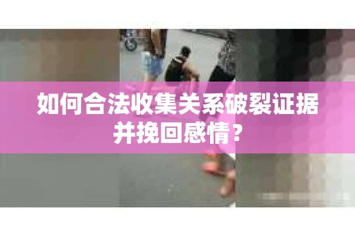 如何合法收集关系破裂证据并挽回感情？