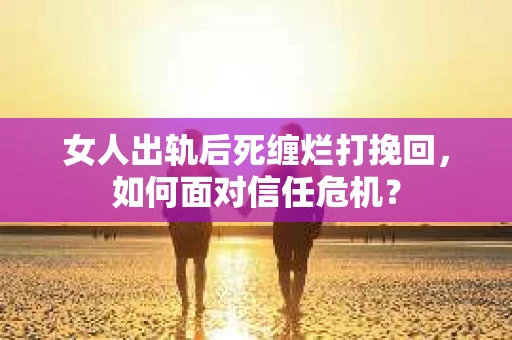 女人出轨后死缠烂打挽回，如何面对信任危机？