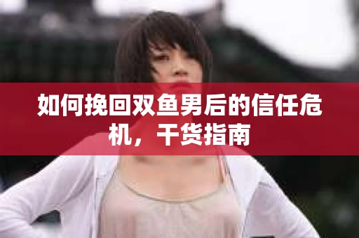 如何挽回双鱼男后的信任危机，干货指南