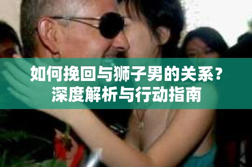 如何挽回与狮子男的关系？深度解析与行动指南