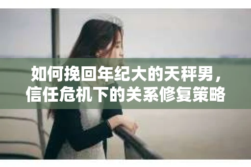如何挽回年纪大的天秤男，信任危机下的关系修复策略