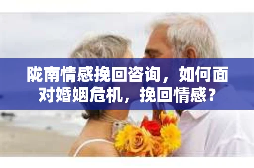 陇南情感挽回咨询，如何面对婚姻危机，挽回情感？