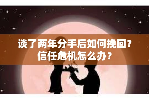 谈了两年分手后如何挽回？信任危机怎么办？