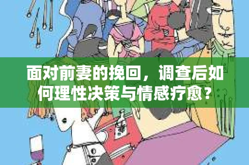 面对前妻的挽回，调查后如何理性决策与情感疗愈？
