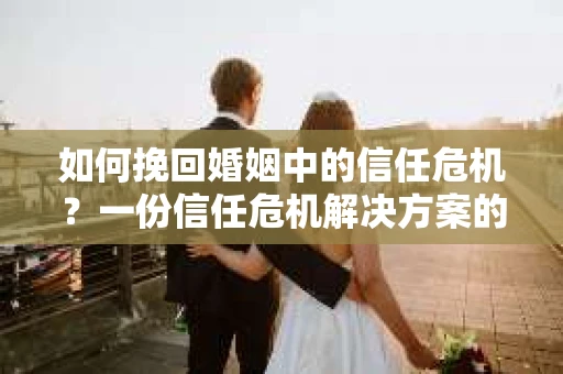 如何挽回婚姻中的信任危机？一份信任危机解决方案的干货指南