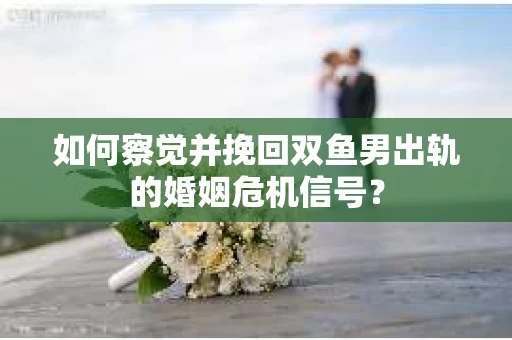 如何察觉并挽回双鱼男出轨的婚姻危机信号？