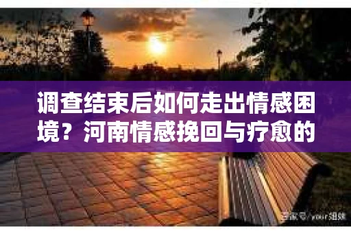 调查结束后如何走出情感困境？河南情感挽回与疗愈的实用方法
