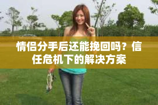 情侣分手后还能挽回吗？信任危机下的解决方案
