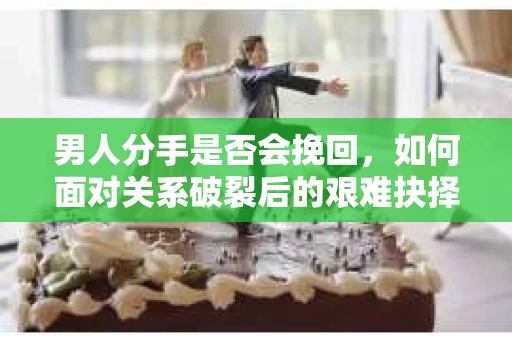 男人分手是否会挽回，如何面对关系破裂后的艰难抉择？