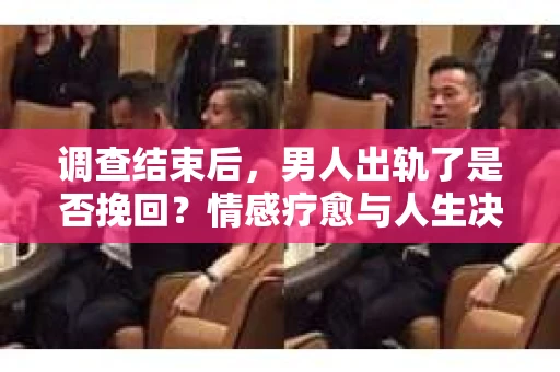 调查结束后，男人出轨了是否挽回？情感疗愈与人生决策的干货指南