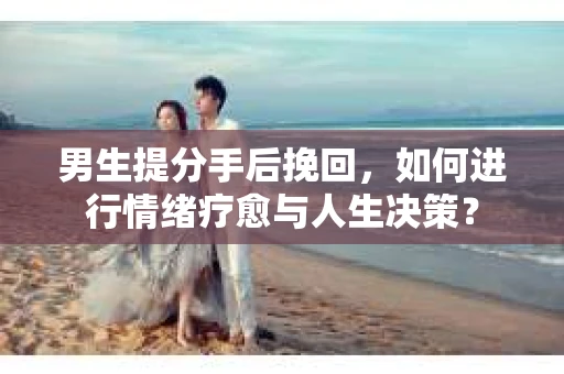 男生提分手后挽回，如何进行情绪疗愈与人生决策？