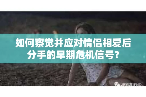 如何察觉并应对情侣相爱后分手的早期危机信号？