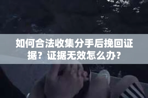 如何合法收集分手后挽回证据？证据无效怎么办？