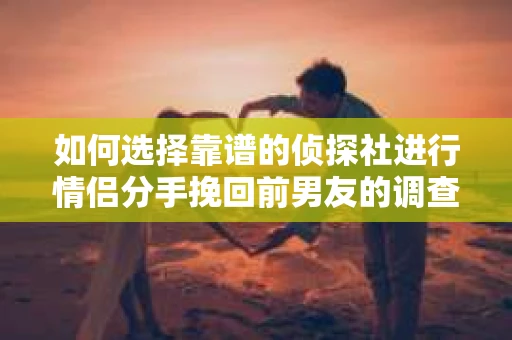 如何选择靠谱的侦探社进行情侣分手挽回前男友的调查？
