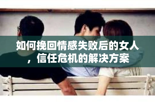 如何挽回情感失败后的女人，信任危机的解决方案