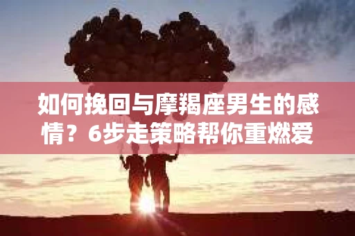 如何挽回与摩羯座男生的感情？6步走策略帮你重燃爱情之火