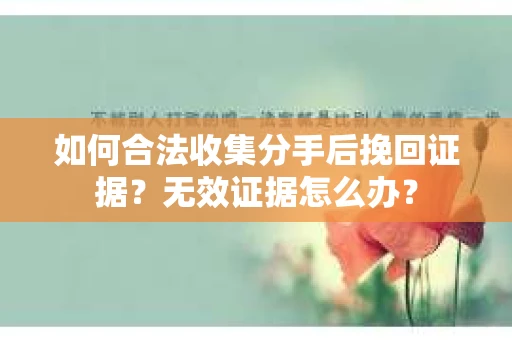 如何合法收集分手后挽回证据？无效证据怎么办？