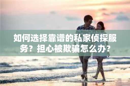 如何选择靠谱的私家侦探服务？担心被欺骗怎么办？