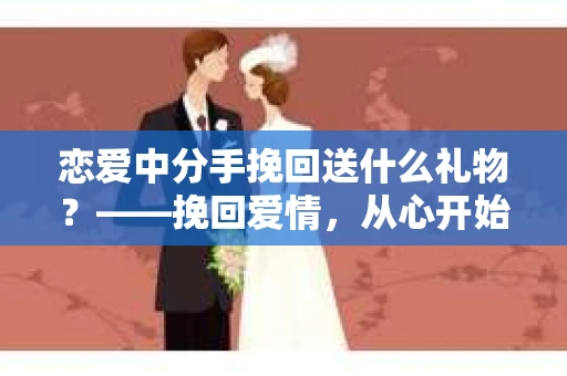 恋爱中分手挽回送什么礼物？——挽回爱情，从心开始