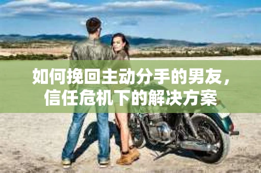 如何挽回主动分手的男友，信任危机下的解决方案