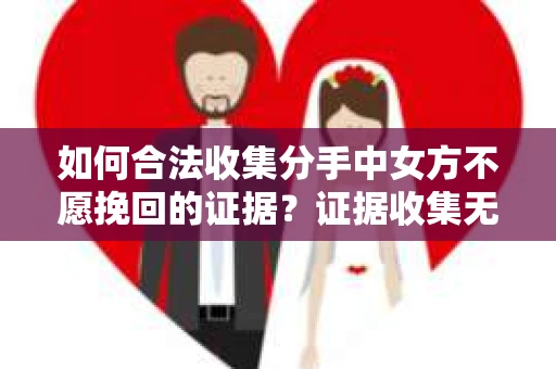 如何合法收集分手中女方不愿挽回的证据？证据收集无效怎么办？