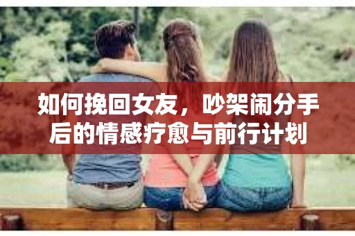如何挽回女友，吵架闹分手后的情感疗愈与前行计划