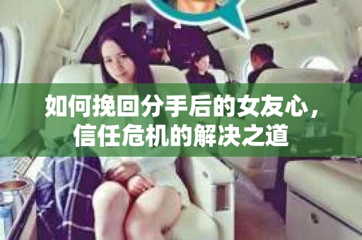 如何挽回分手后的女友心，信任危机的解决之道
