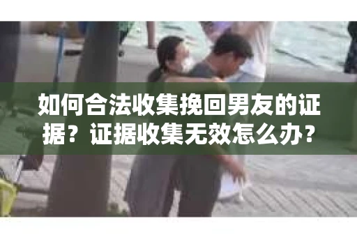 如何合法收集挽回男友的证据？证据收集无效怎么办？