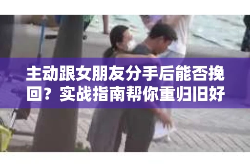 主动跟女朋友分手后能否挽回？实战指南帮你重归旧好