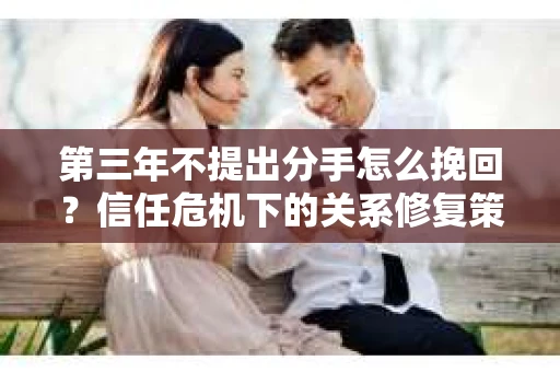 第三年不提出分手怎么挽回？信任危机下的关系修复策略