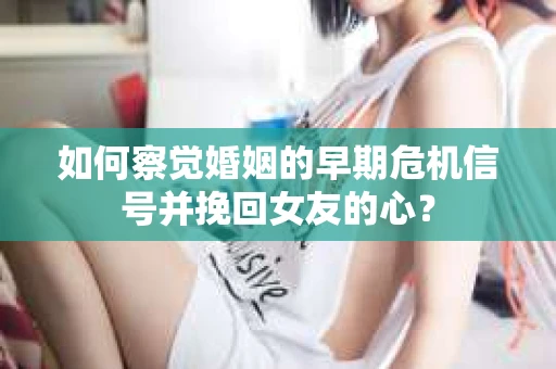 如何察觉婚姻的早期危机信号并挽回女友的心？