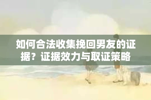 如何合法收集挽回男友的证据？证据效力与取证策略