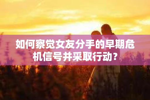 如何察觉女友分手的早期危机信号并采取行动？
