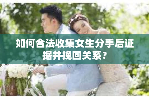 如何合法收集女生分手后证据并挽回关系？
