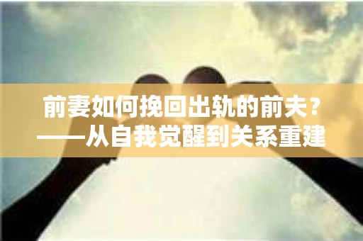 前妻如何挽回出轨的前夫？——从自我觉醒到关系重建的全面指南